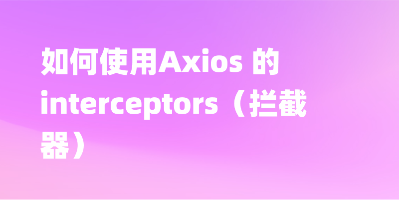 Axios 的 interceptors（拦截器）如何使用？一文讲述它的用法