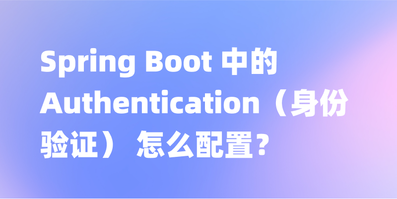 Spring Boot 中的 Authentication（身份验证） 怎么配置？一文讲解 Spring Boot 中的 Authentication
