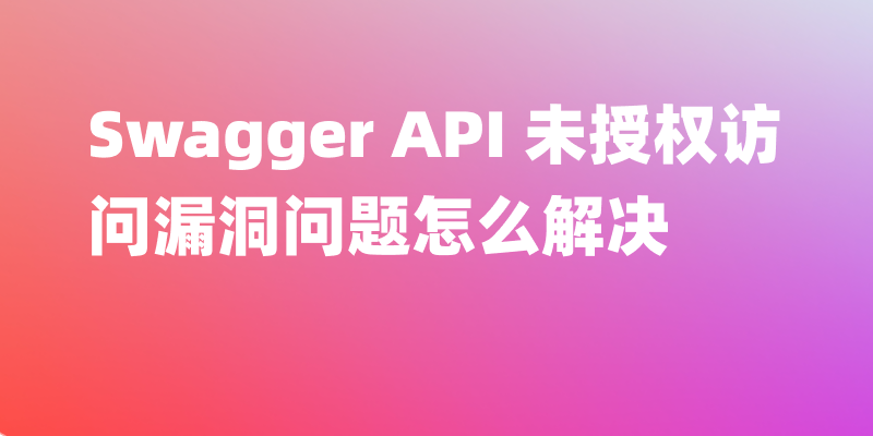 Swagger API 未授权访问漏洞问题怎么解决