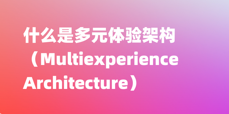 什么是多元体验架构（Multiexperience Architecture）