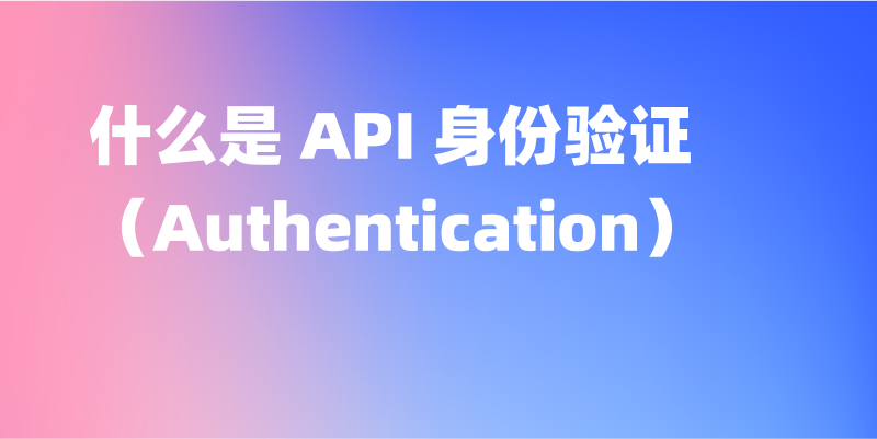 什么是 API 身份验证（Authentication）——详解及工具推荐