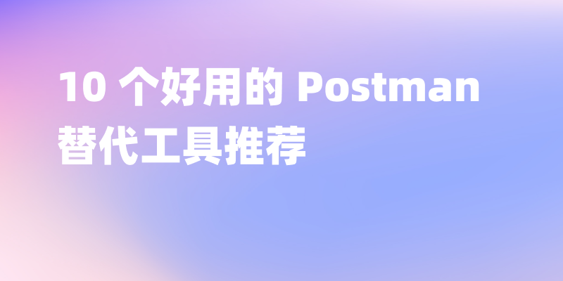 10 个好用的 Postman 替代工具推荐